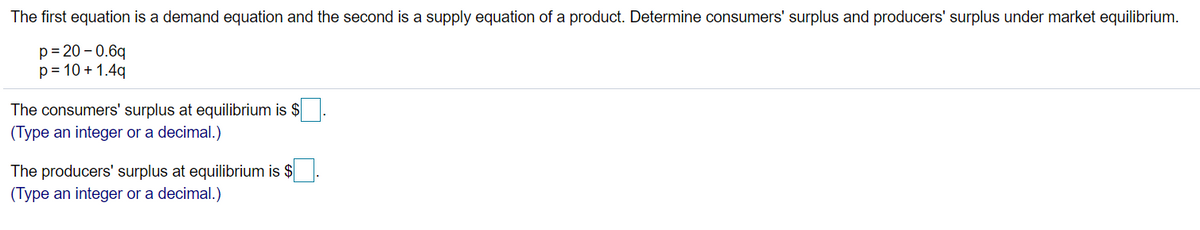 The first equation is a demand equation and the second is a supply equation of a product. Determine consumers' surplus and producers' surplus under market equilibrium.
p= 20 – 0.6q
p= 10 + 1.4q
The consumers' surplus at equilibrium is $
(Type an integer or a decimal.)
The producers' surplus at equilibrium is $
(Type an integer or a decimal.)
