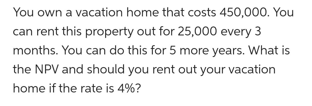 You own a vacation home that costs 450,000. You
can rent this property out for 25,000 every
3
months. You can do this for 5 more years. What is
the NPV and should you rent out your vacation
home if the rate is 4%?
