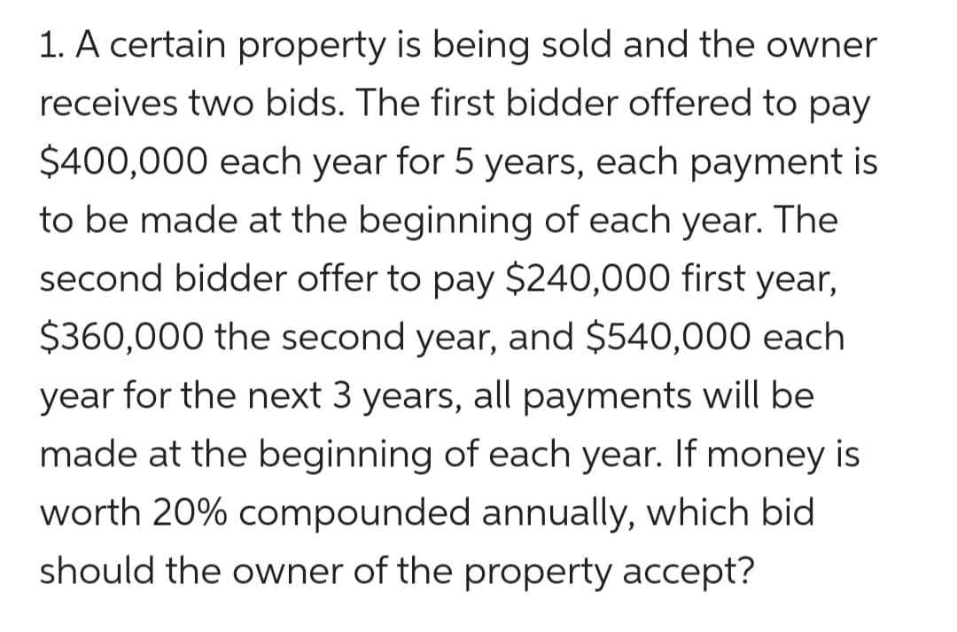 1. A certain property is being sold and the owner
receives two bids. The first bidder offered to pay
$400,000 each year for 5 years, each payment is
to be made at the beginning of each year. The
second bidder offer to pay $240,000 first year,
$360,000 the second year, and $540,000 each
year for the next 3 years, all payments will be
made at the beginning of each year. If money is
worth 20% compounded annually, which bid
should the owner of the property acceptť?
