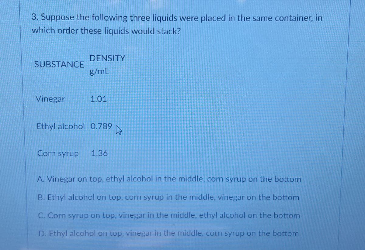3. Suppose the following three liquids were placed in the same container, in
which order these liquids would stack?
DENSITY
SUBSTANCE
g/mL
Vinegar
1.01
Ethyl alcohol 0.789
Corn syrup
1.36
A. Vinegar on top, ethyl alcohol in the middle, corn syrup on the bottom
B. Ethyl alcohol on top, corn syrup in the middle, vinegar on the bottom
C. Corn syrup on top, vinegar in the middle, ethyl alcohol on the bottom
D. Ethyl alcohol on top, vinegar in the middle, corn syrup on the bottom