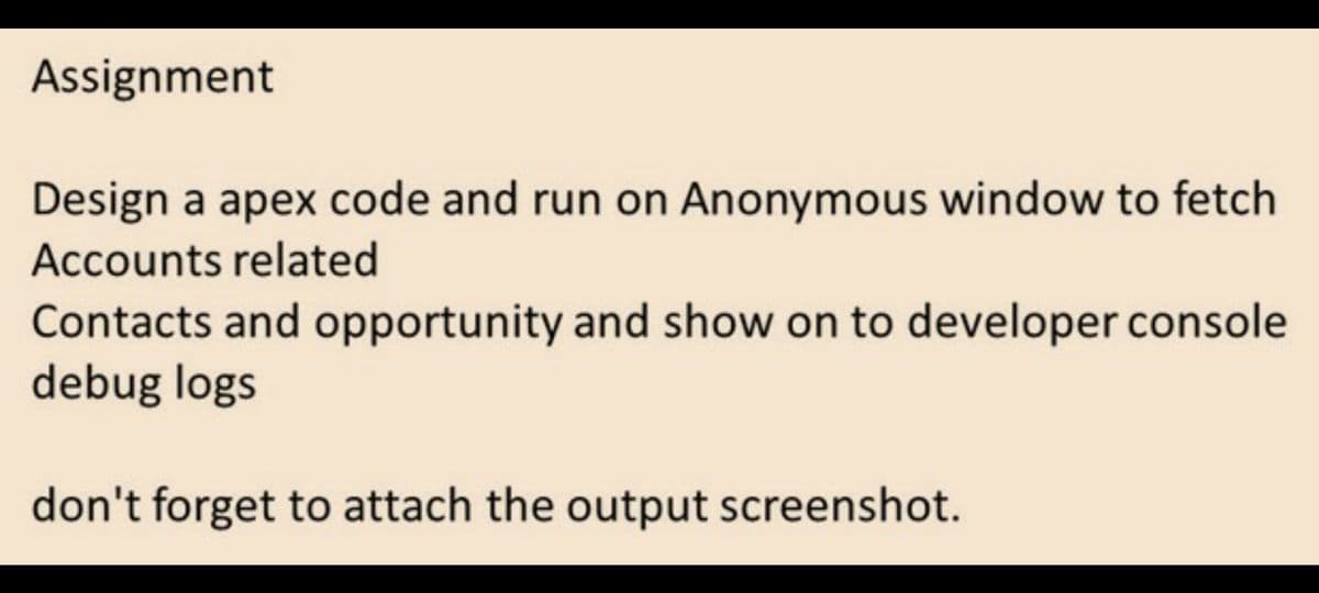 Assignment
Design a apex code and run on Anonymous window to fetch
Accounts related
Contacts and opportunity and show on to developer console
debug logs
don't forget to attach the output screenshot.
