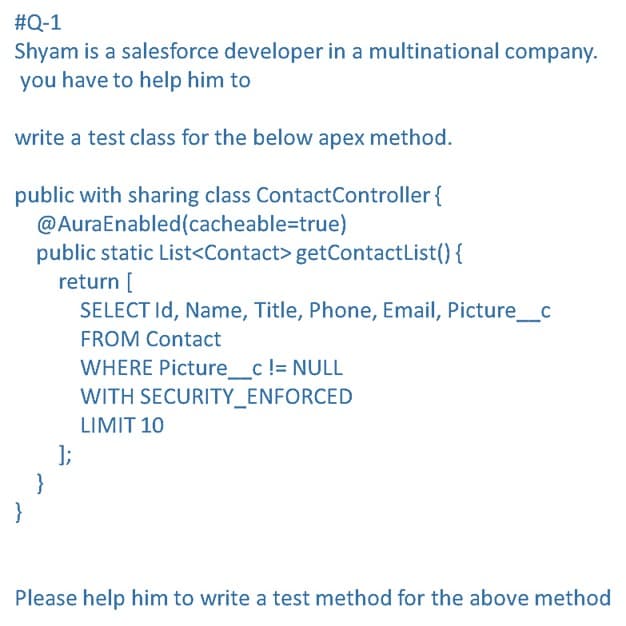 #Q-1
Shyam is a salesforce developer in a multinational company.
you have to help him to
write a test class for the below apex method.
public with sharing class ContactController{
@AuraEnabled(cacheable=true)
public static List<Contact> getContactList(){
return [
SELECT Id, Name, Title, Phone, Email, Picture_c
FROM Contact
WHERE Picture_c != NULL
WITH SECURITY_ENFORCED
LIMIT 10
];
}
}
Please help him to write a test method for the above method
