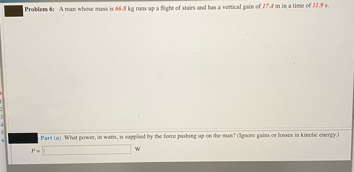 Problem 6: A man whose mass is 66.8 kg runs up a flight of stairs and has a vertical gain of 17.4 m in a time of 11.9 s.
3
4
Part (a) What power, in watts, is supplied by the force pushing up on the man? (Ignore gains or losses in kinetic energy.)
P =
W
