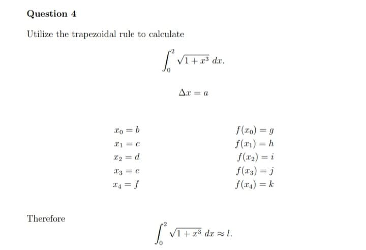 Question 4
Utilize the trapezoidal rule to calculate
V1+ x3 dx.
Ar = a
lo = b
f(ro) = 9
x1 = c
f(x1) = h
f(r2) = i
f(x3) = j
x2 = d
%3D
X3 = e
X4 = f
f(x4) = k
%3D
Therefore
V1+ x3 dx l.
