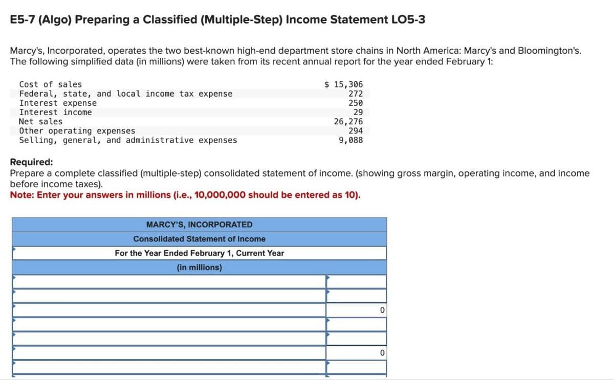 E5-7 (Algo) Preparing a Classified (Multiple-Step) Income Statement LO5-3
Marcy's, Incorporated, operates the two best-known high-end department store chains in North America: Marcy's and Bloomington's.
The following simplified data (in millions) were taken from its recent annual report for the year ended February 1:
Cost of sales
Federal, state, and local income tax expense
Interest expense
Interest income
Net sales
Other operating expenses
Selling, general, and administrative expenses
Required:
$ 15,306
272
250
29
26,276
294
9,088
Prepare a complete classified (multiple-step) consolidated statement of income. (showing gross margin, operating income, and income
before income taxes).
Note: Enter your answers in millions (i.e., 10,000,000 should be entered as 10).
MARCY'S, INCORPORATED
Consolidated Statement of Income
For the Year Ended February 1, Current Year
(in millions)
0
0