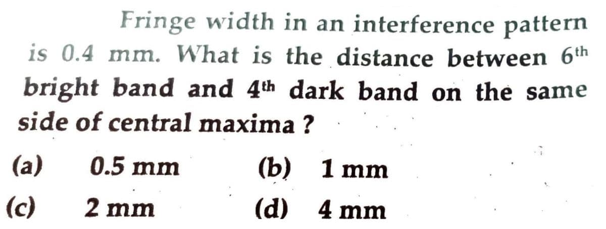 Fringe width in an interference pattern
is 0.4 mm. What is the distance between 6th
bright band and 4th dark band on the same
side of central maxima ?
(a)
0.5 mm
(b) 1 mm
(c)
2 mm
(d) 4 mm
