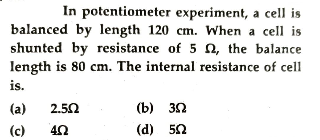 In potentiometer experiment, a cell is
balanced by length 120 cm. When a cell is
shunted by resistance of 5 N, the balance
length is 80 cm. The internal resistance of cell
is.
(a)
2.5Ω
(b) 32
(c)
(d) 52
