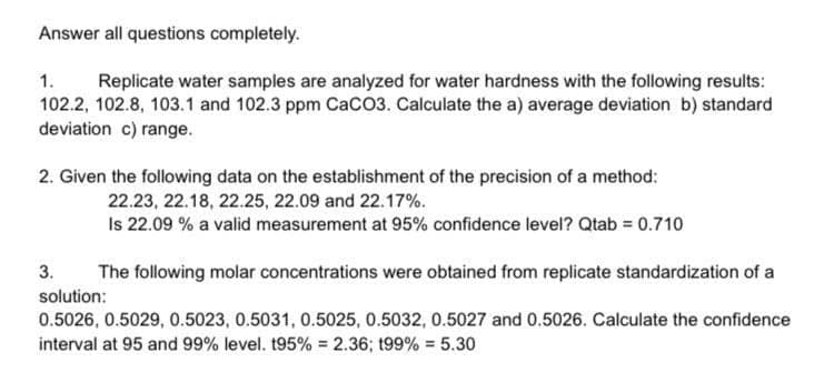 Answer all questions completely.
1.
Replicate water samples are analyzed for water hardness with the following results:
102.2, 102.8, 103.1 and 102.3 ppm CaCO3. Calculate the a) average deviation b) standard
deviation c) range.
2. Given the following data on the establishment of the precision of a method:
22.23, 22.18, 22.25, 22.09 and 22.17%.
Is 22.09 % a valid measurement at 95% confidence level? Qtab = 0.710
3.
The following molar concentrations were obtained from replicate standardization of a
solution:
0.5026, 0.5029, 0.5023, 0.5031, 0.5025, 0.5032, 0.5027 and 0.5026. Calculate the confidence
interval at 95 and 99% level. t95% = 2.36; t99% = 5.30
