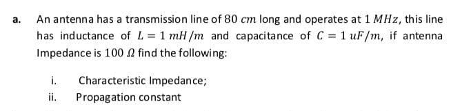 а.
An antenna has a transmission line of 80 cm long and operates at 1 MHz, this line
has inductance of L = 1 mH/m and capacitance of C = 1 uF/m, if antenna
Impedance is 100 n find the following:
i.
Characteristic Impedance;
ii.
Propagation constant
