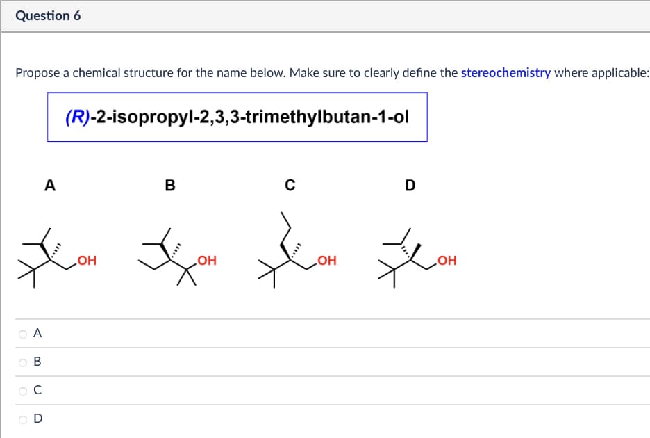 Question 6
Propose a chemical structure for the name below. Make sure to clearly define the stereochemistry where applicable:
(R)-2-isopropyl-2,3,3-trimethylbutan-1-ol
A
B
C
D
*ON *
OH
A
B
C
D
OH
OH
OH