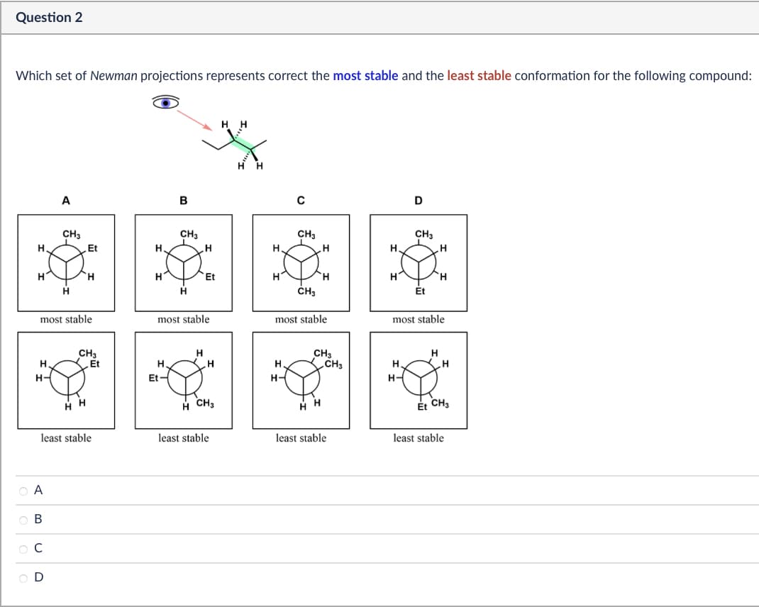 Question 2
Which set of Newman projections represents correct the most stable and the least stable conformation for the following compound:
H H
A
B
с
D
CH3
CH3
CH3
CH3
H.
Et
H.
H
H
H
H
H
H
H
Η
Et
H
H
H
H
H
H
CH3
Et
most stable
most stable
most stable
most stable
H.
H-
CH3
Et
H
CH3
H
H
H
CH3
H.
Et
H-
H-
H
H CH3
Et CH3
least stable
least stable
least stable
least stable
ABCD