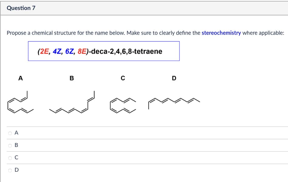 Question 7
Propose a chemical structure for the name below. Make sure to clearly define the stereochemistry where applicable:
(2E, 4Z, 6Z, 8E)-deca-2,4,6,8-tetraene
A
B
C
D
A
B
C
D