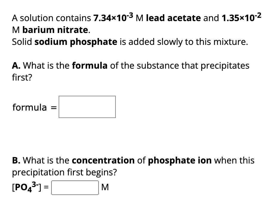 A solution contains 7.34×10-³ M lead acetate and 1.35×10-²
M barium nitrate.
Solid sodium phosphate is added slowly to this mixture.
A. What is the formula of the substance that precipitates
first?
formula
B. What is the concentration of phosphate ion when this
precipitation first begins?
[PO4³-]=
M