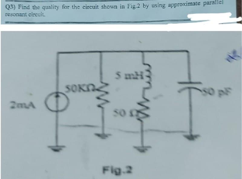 Q3) Find the quality for the circuit shown in Fig.2 by using approximate parallel
resonant circuit.
5 mH
SOKN
s0 pF
2mA
sO
Fig.2
