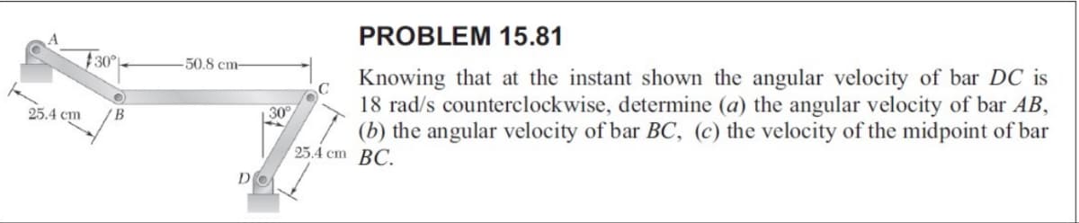 25.4 cm
30°
O
B
50.8 cm-
30°
DO
PROBLEM 15.81
Knowing that at the instant shown the angular velocity of bar DC is
18 rad/s counterclockwise, determine (a) the angular velocity of bar AB,
(b) the angular velocity of bar BC, (c) the velocity of the midpoint of bar
25.4 cm BC.
с