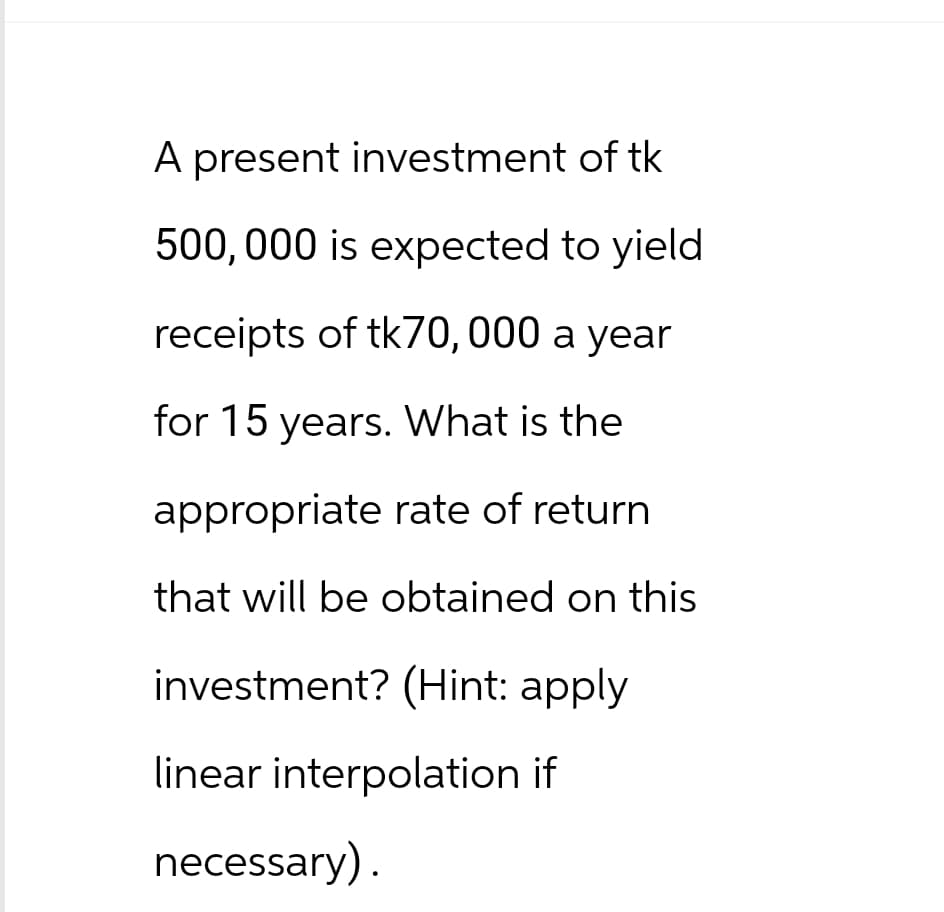 A present investment of tk
500,000 is expected to yield
receipts of tk70, 000 a year
for 15 years. What is the
appropriate rate of return
that will be obtained on this
investment? (Hint: apply
linear interpolation if
necessary).