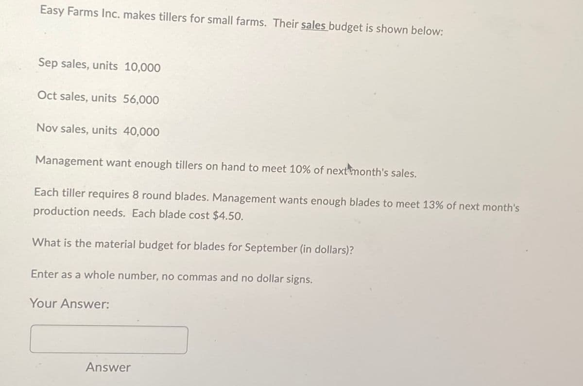 Easy Farms Inc. makes tillers for small farms. Their sales budget is shown below:
Sep sales, units 10,000
Oct sales, units 56,000
Nov sales, units 40,000
Management want enough tillers on hand to meet 10% of next month's sales.
Each tiller requires 8 round blades. Management wants enough blades to meet 13% of next month's
production needs. Each blade cost $4.50.
What is the material budget for blades for September (in dollars)?
Enter as a whole number, no commas and no dollar signs.
Your Answer:
Answer