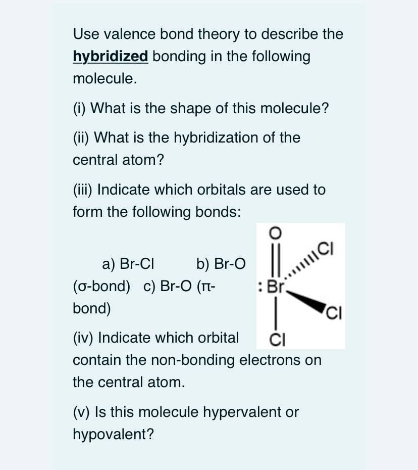 Use valence bond theory to describe the
hybridized bonding in the following
molecule.
(i) What is the shape of this molecule?
(ii) What is the hybridization of the
central atom?
(iii) Indicate which orbitals are used to
form the following bonds:
a) Br-CI
b) Br-O
(o-bond) c) Br-O (1T-
:Br.
bond)
ČI
contain the non-bonding electrons on
(iv) Indicate which orbital
the central atom.
(v) Is this molecule hypervalent or
hypovalent?
