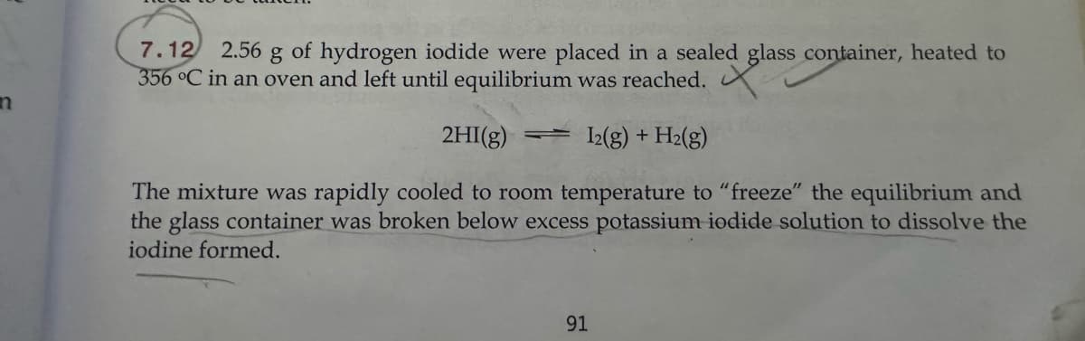 n
ed glass cor
7.12 2.56 g of hydrogen iodide were placed in a sealed glass container, heated to
356 °C in an oven and left until equilibrium was reached.
2HI(g) = 12(g) + H2(g)
The mixture was rapidly cooled to room temperature to "freeze" the equilibrium and
the glass container was broken below excess potassium iodide solution to dissolve the
iodine formed.
91