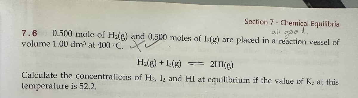 Section 7 - Chemical Equilibria
all
goo
d.
7.6 0.500 mole of H2(g) and 0.500 moles of 12(g) are placed in a reaction vessel of
volume 1.00 dm³ at 400 °C.
H2(g) + I2(g)
2HI(g)
Calculate the concentrations of H2, I2 and HI at equilibrium if the value of Kc at this
temperature is 52.2.