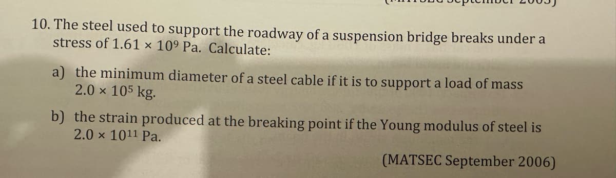 10. The steel used to support the roadway of a suspension bridge breaks under a
stress of 1.61 x 109 Pa. Calculate:
a) the minimum diameter of a steel cable if it is to support a load of mass
2.0 × 105 kg.
b) the strain produced at the breaking point if the Young modulus of steel is
2.0 x 1011 Pa.
(MATSEC September 2006)