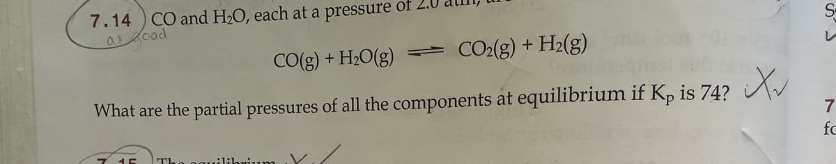 CO and H2O, each at a pressure of
7.14
a good
CO(g) + H2O(g)
=
CO2(g) + H2(g)
What are the partial pressures of all the components at equilibrium if Kp is 74?
S
7
fo