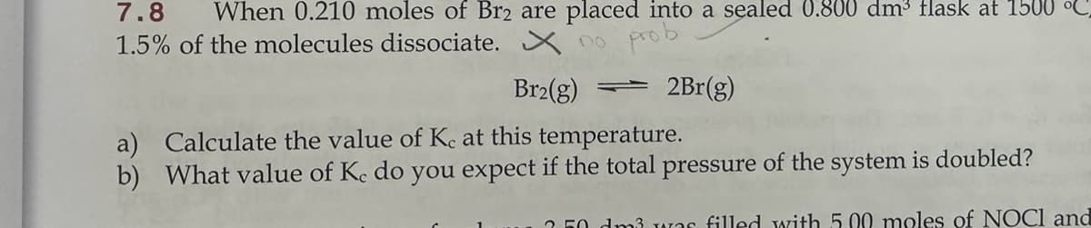 7.8 When 0.210 moles of Br2 are placed into a sealed 0.800 dm³ flask at 1500 °C
1.5% of the molecules dissociate. no
Br2(g)
prob
2Br(g)
a) Calculate the value of Kc at this temperature.
b) What value of Kc do you expect if the total pressure of the system is doubled?
250 dm3 was filled with 5.00 moles of NOCI and