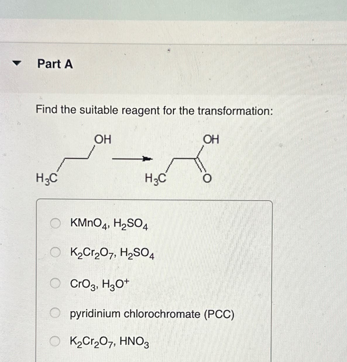 Part A
Find the suitable reagent for the transformation:
H3C
OH
H3C
OH
KMnO4, H2SO4
O K2Cr2O7, H2SO4
○ CrO3, H3O+
O pyridinium chlorochromate (PCC)
O K2Cr2O7, HNO3