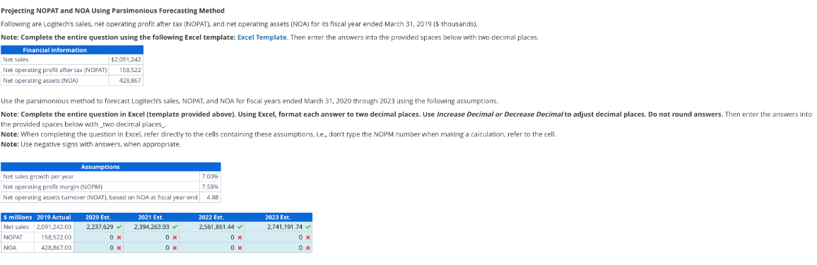 Projecting NOPAT and NOA Using Parsimonious Forecasting Method
Following are Logitech's sales, net operating profit after tax (NOPAT), and net operating assets (NOA) for its fiscal year ended March 31, 2019 ($ thousands).
Note: Complete the entire question using the following Excel template: Excel Template. Then enter the answers into the provided spaces below with two decimal places.
Financial information
Net sales
Net operating profit after tax (NOPAT)
Net operating assets (NOA)
$2,091,242
158,522
428,867
Use the parsimonious method to forecast Logitech's sales, NOPAT, and NOA for fiscal years ended March 31, 2020 through 2023 using the following assumptions.
Note: Complete the entire question in Excel (template provided above). Using Excel, format each answer to two decimal places. Use Increase Decimal or Decrease Decimal to adjust decimal places. Do not round answers. Then enter the answers into
the provided spaces below with two decimal places_.
Note: When completing the question in Excel, refer directly to the cells containing these assumptions, i.e., don't type the NOPM number when making a calculation, refer to the cell.
Note: Use negative signs with answers, when appropriate.
Assumptions
Net sales growth per year
Net operating profit margin (NOPM)
7.00%
7.58%
Net operating assets turnover (NOAT), based on NOA at fiscal year-end
4.88
$ millions 2019 Actual
2020 Est.
2021 Est.
Net sales
2,091,242.00
2,237,629✔
2,394,263.03✔
2022 Est.
2,561,861.44✓
NOPAT
158,522.00
0 x
0 x
0 x
NOA
428,867.00
0 x
0 x
0 x
2023 Est.
2,741,191.74
ож