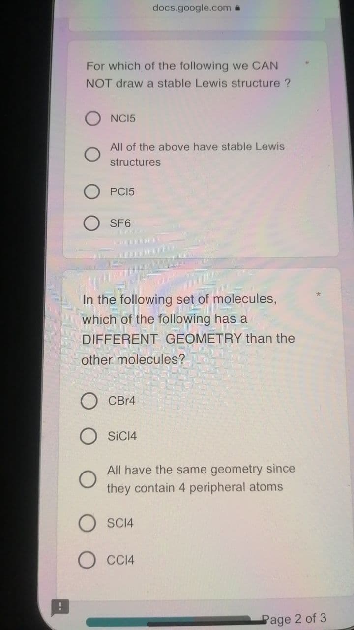 docs.google.com a
For which of the following we CAN
NOT draw a stable Lewis structure ?
NCI5
All of the above have stable Lewis
structures
PCI5
SF6
In the following set of molecules,
which of the following has a
DIFFERENT GEOMETRY than the
other molecules?
CBr4
O SICI4
All have the same geometry since
they contain 4 peripheral atoms
SCI4
O CC14
Page 2 of 3

