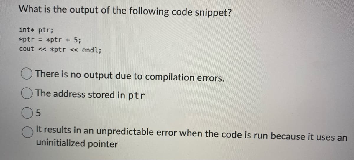 What is the output of the following code snippet?
int* ptr;
*ptr = *ptr + 5;
cout << *ptr << endl;
There is no output due to compilation errors.
The address stored in ptr
5
It results in an unpredictable error when the code is run because it uses an
uninitialized pointer