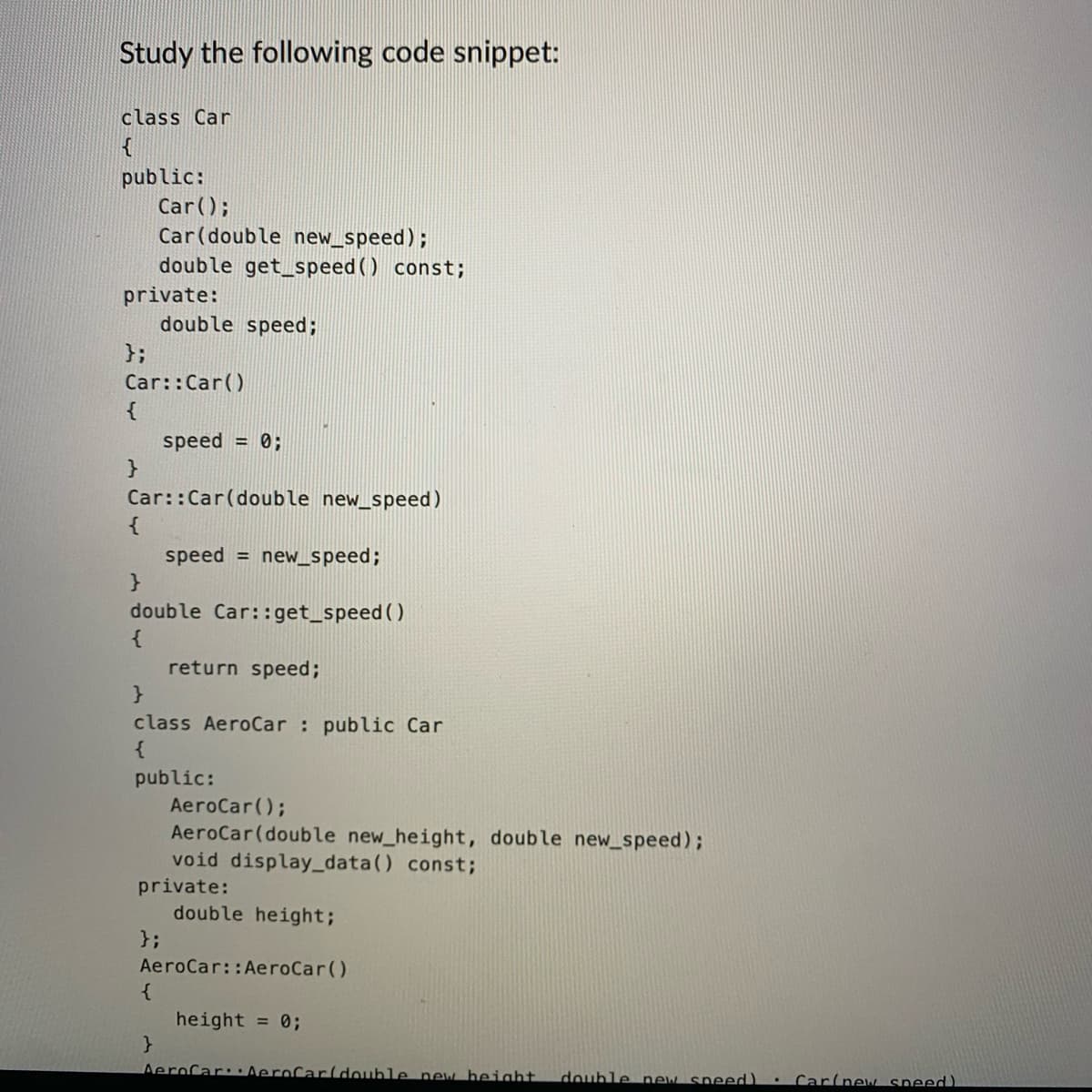 Study the following code snippet:
class Car
{
public:
private:
};
{
Car();
Car (double new_speed);
double get_speed() const;
Car::Car()
double speed;
}
Car::Car (double new_speed)
{
speed = new_speed;
}
double Car::get_speed()
{
speed = 0;
}
class AeroCar: public Car
{
public:
};
{
}
return speed;
private:
AeroCar();
AeroCar (double new_height, double new_speed);
void display_data() const;
AeroCar::AeroCar()
double height;
height = 0;
AeroCar: AeroCar(double new height. double new speed)
.
Car(new speed).