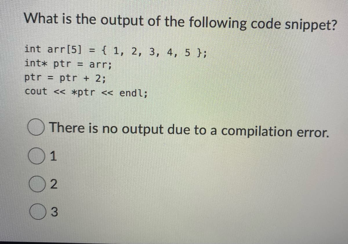 What is the output of the following code snippet?
int arr[5] = { 1, 2, 3, 4, 5 };
int* ptr = arr;
ptr = ptr + 2;
cout << *ptr << endl;
There is no output due to a compilation error.
1
2
3