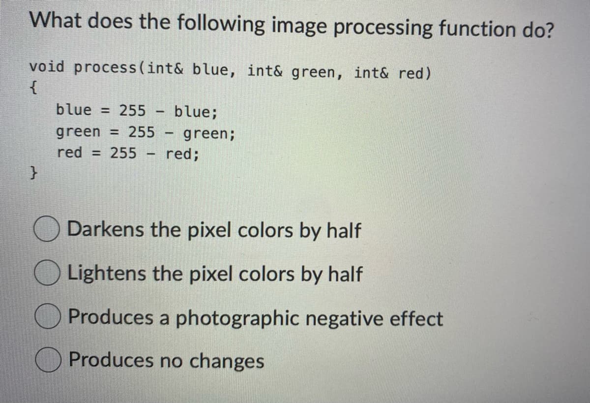 What does the following image processing function do?
void process (int& blue, int& green, int& red)
{
}
blue = 255
blue;
green = 255 - green;
red
= 255
red;
-
Darkens the pixel colors by half
Lightens the pixel colors by half
Produces a photographic negative effect
Produces no changes
