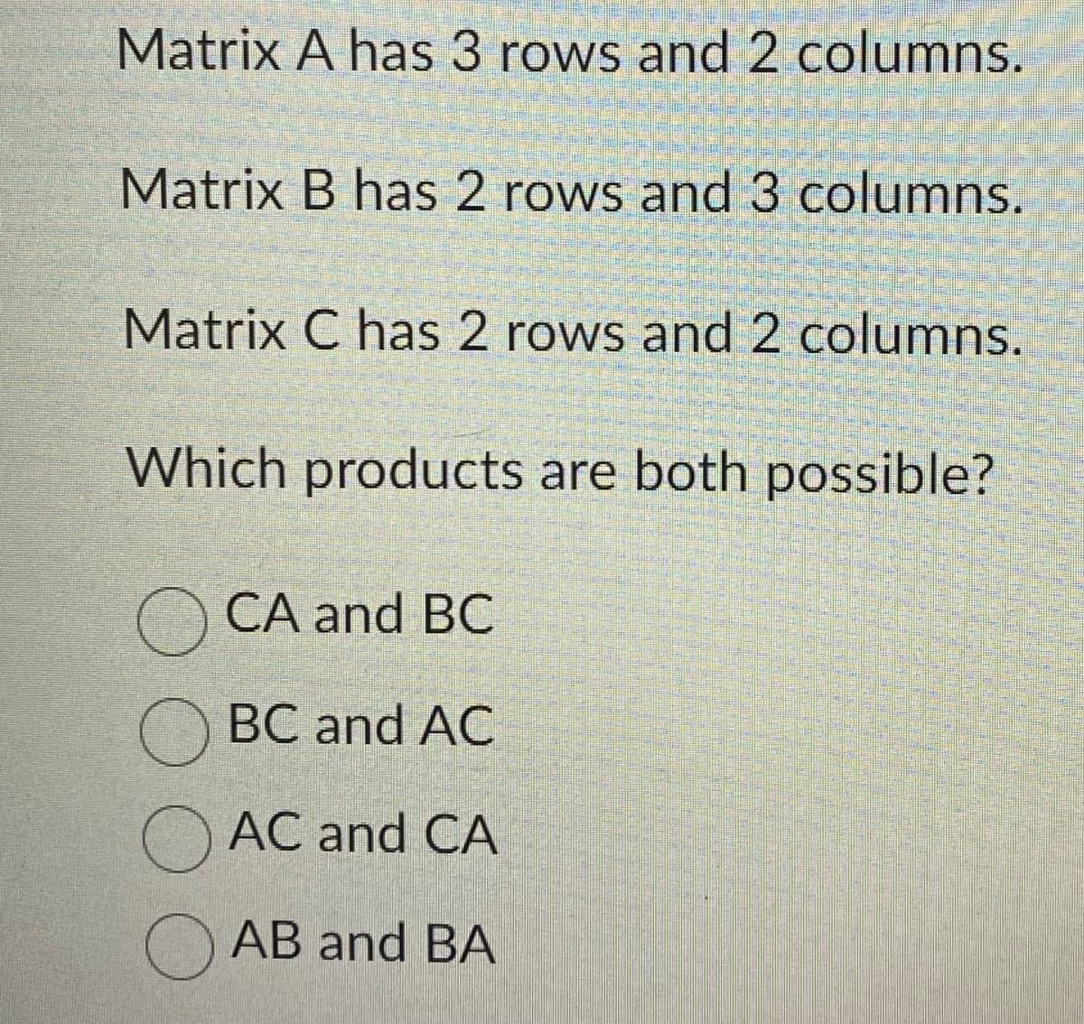 Matrix A has 3 rows and 2 columns.
Matrix B has 2 rows and 3 columns.
Matrix C has 2 rows and 2 columns.
Which products are both possible?
CA and BC
BC and AC
AC and CA
AB and BA