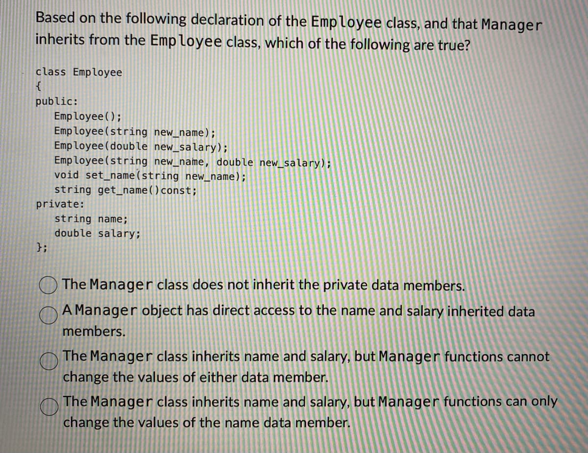 Based on the following declaration of the Employee class, and that Manager
inherits from the Employee class, which of the following are true?
class Employee
{
public:
Employee();
Employee(string new_name);
Employee (double new_salary);
Employee (string new_name, double new_salary);
void set_name(string new_name);
string get_name () const;
private:
};
string name;
double salary;
The Manager class does not inherit the private data members.
A Manager object has direct access to the name and salary inherited data
members.
O The Manager class inherits name and salary, but Manager functions cannot
change the values of either data member.
O The Manager class inherits name and salary, but Manager functions can only
change the values of the name data member.