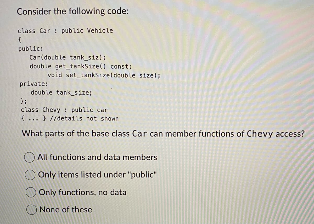 Consider the following code:
class Car public Vehicle
{
public:
Car (double tank_siz);
double get_tankSize() const;
void set_tankSize (double size);
private:
double tank_size;
};
class Chevy public car
{...} //details not shown
What parts of the base class Car can member functions of Chevy access?
All functions and data members
Only items listed under "public"
Only functions, no data
None of these