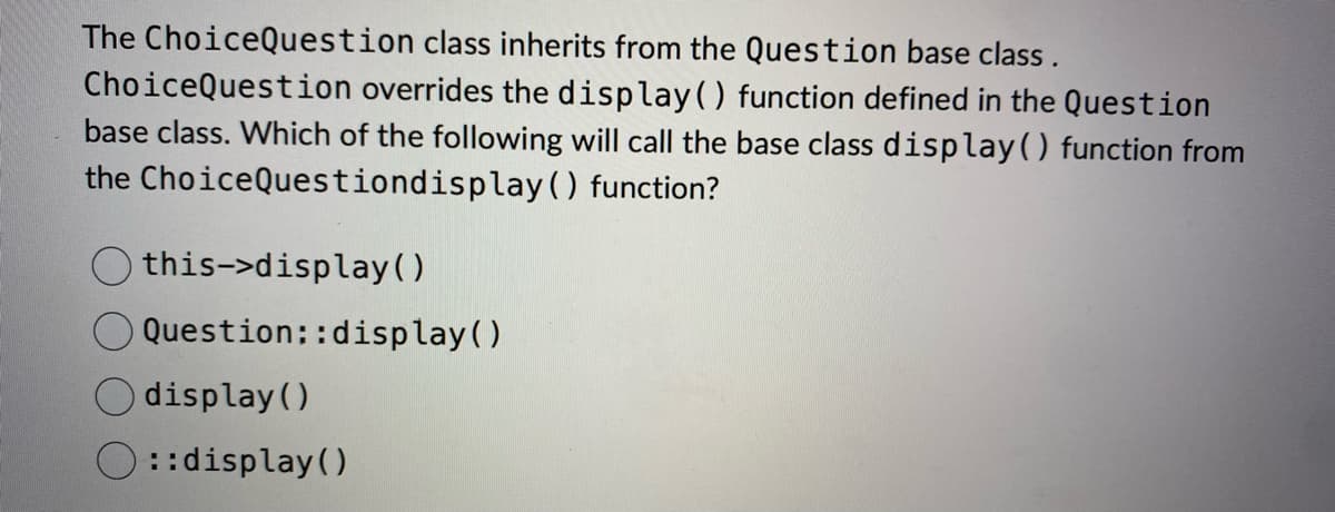 The Choice Question class inherits from the Question base class.
ChoiceQuestion overrides the display ( ) function defined in the Question
base class. Which of the following will call the base class display() function from
the Choice Questiondisplay ( ) function?
this->display()
Question::display()
display()
::display()