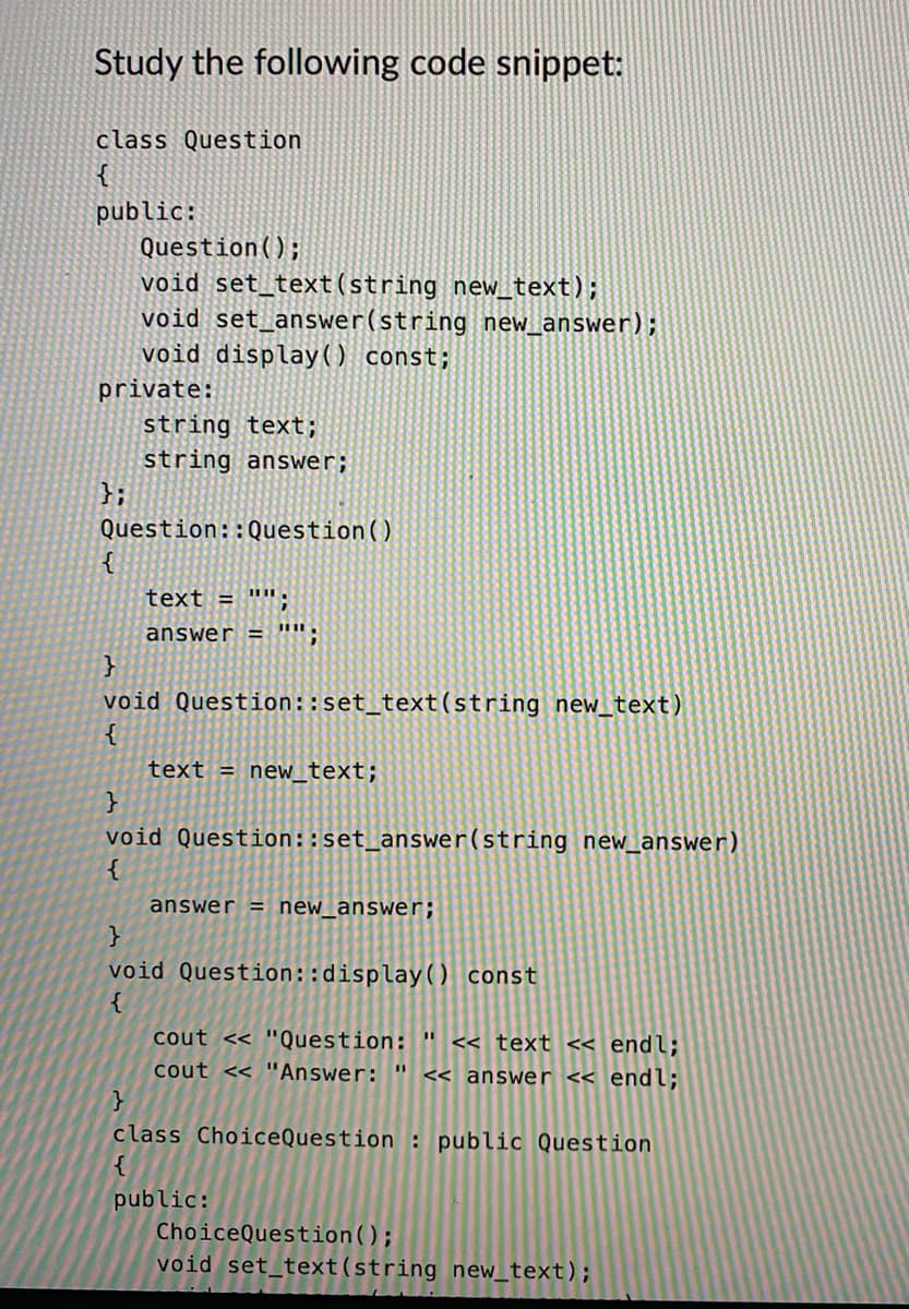 Study the following code snippet:
class Question
{
public:
Question();
void set_text (string new_text);
void set_answer(string new_answer);
void display() const;
private:
{
string text;
string answer;
Question:: Question ()
text = "";
answer = "";
}
void Question::set_text(string new_text)
{
text = new_text;
}
void Question::set_answer(string new_answer)
{
answer = new_answer;
}
void Question::display() const
{
cout << "Question: " << text << endl;
cout << "Answer: " << answer << endl;
}
class ChoiceQuestion : public Question
{
public:
ChoiceQuestion();
void set_text(string new_text);