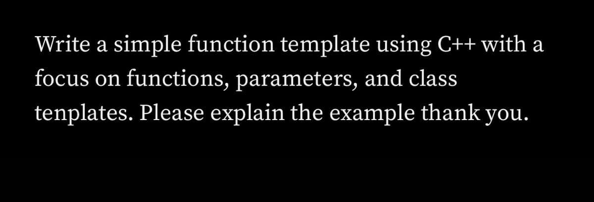 Write a simple function template using C++ with a
focus on functions, parameters, and class
tenplates. Please explain the example thank you.