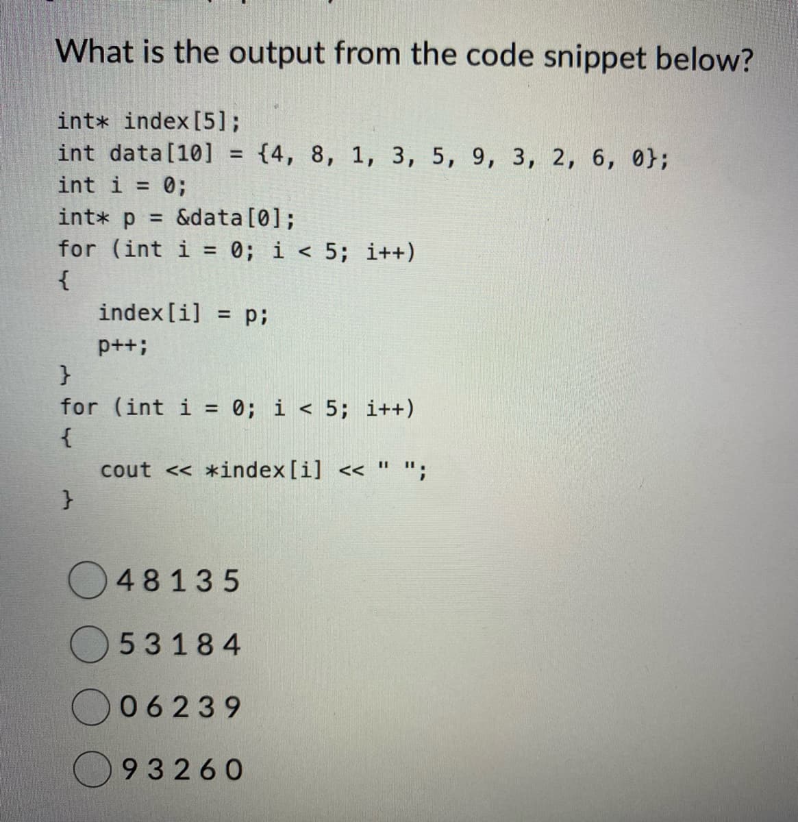 What is the output from the code snippet below?
intx index [5];
int data [10] =
int i = 0;
int* p =
&data[0];
for (int i= 0; i < 5; i++)
{
}
for (int i =
{
}
index [i] = p;
p++;
{4, 8, 1, 3, 5, 9, 3, 2, 6, 0};
0; i < 5; i++)
cout << *index [i] << " ";
48135
53184
06239
93260