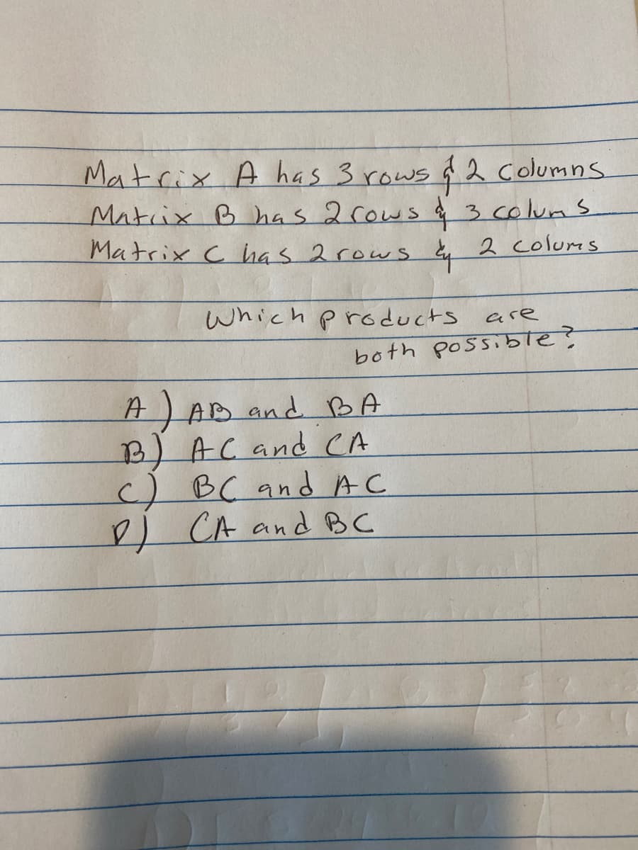Matrix A has 3 rows $2 columns.
Matrix B has 2 rows a 3 colums
Matrix Chas 2 rows
2 Colums
Which products
are
both possible?
A) AB and BA
B) AC and CA
c) BC and AC
DJ CA and BC