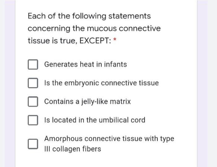 Each of the following statements
concerning the mucous connective
tissue is true, EXCEPT: *
Generates heat in infants
Is the embryonic connective tissue
Contains a jelly-like matrix
Is located in the umbilical cord
Amorphous connective tissue with type
III collagen fibers
