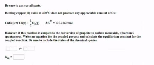 Be sure to answer all parts.
Heating copper(I) oxide at 400°C does not produce any appreciable amount of Cu:
Cu0() 5 Cu(o) + 0,() AG° = 127.2 kJ/mol
However, if this reaction is coupled to the conversion of graphite to carbon monoxide, it becomes
spontaneous. Write an equation for the coupled process and calculate the equilibrium constant for the
coupled reaction. Be sure to include the states of the chemical species.
Keq
