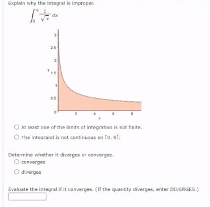 Explain why the integral is improper.
dx
25
2
05
O At least one of the limits of integration is not finite.
O The intearand is not continuous on [o, 91.
Determine whether it diverges or converges.
O converges
O diverges
Evaluate the integral if it converges. (If the quantity diverges, enter DIVERGES.)
