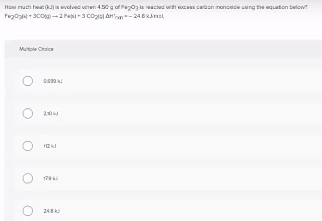 How much heat (kJ) is evolved when 4.50 g of Fe203 is reacted with excess carbon monoxide using the equation below?
Fe203(s) + 3CO(g) – 2 Fe(s) + 3 CO2(9) AH"rxn = - 24.8 kJ/mol,
Multiple Choice
0.699 kJ
210 kJ
112 kJ
179 kJ
24.8 kJ
