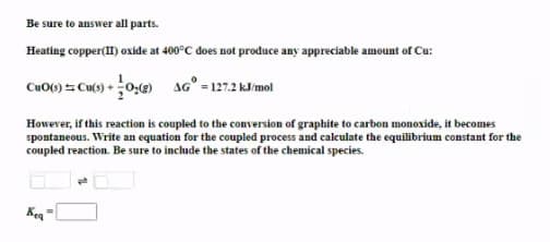 Be sure to answer all parts.
Heating copper(II) oxide at 400°C does not produce any appreciable amount of Cu:
CuO() 5 Cu() +0:) AG° = 127.2 kJ/mol
However, if this reaction is coupled to the conversion of graphite to carbon monoxide, it becomes
spontaneous. Write an equation for the coupled process and calculate the equilibrium constant for the
coupled reaction. Be sure to include the states of the chemical species.
Keq
%3D
