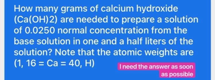How many grams of calcium hydroxide
(Ca(OH)2) are needed to prepare a solution
of 0.0250 normal concentration from the
base solution in one and a half liters of the
solution? Note that the atomic weights are
(1, 16 = Ca = 40, H)
I need the answer as soon
as possible
Ine
