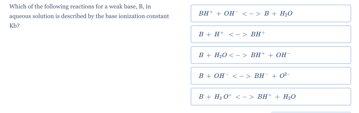 Which of the following reactions for a weak base, B, in
ВH+ + ОН <-> В + НаО
aqueous solution is described by the base ionization constant
Kb?
B + H+ < - > BH†
B + H2O < – > BH+ + OH-
B + OH¯ < - > BH¯ + 0²-
B + H3 O+ < - > BH† + H2O
