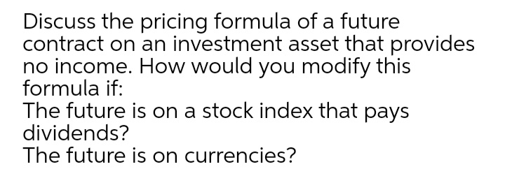 Discuss the pricing formula of a future
contract on an investment asset that provides
no income. How would you modify this
formula if:
The future is on a stock index that pays
dividends?
The future is on currencies?
